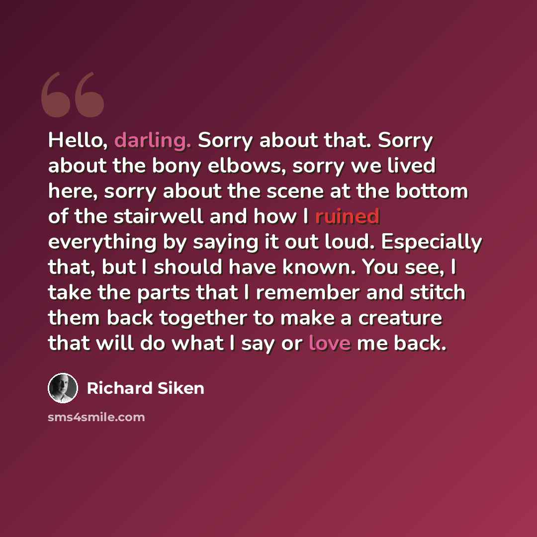 “Hello, darling. Sorry about that. Sorry about the bony elbows, sorry we lived here, sorry about the scene at the bottom of the stairwell and how I ruined everything by saying it out loud. Especially that, but I should have known. You see, I take the parts that I remember and stitch them back…” quote by Richard Siken