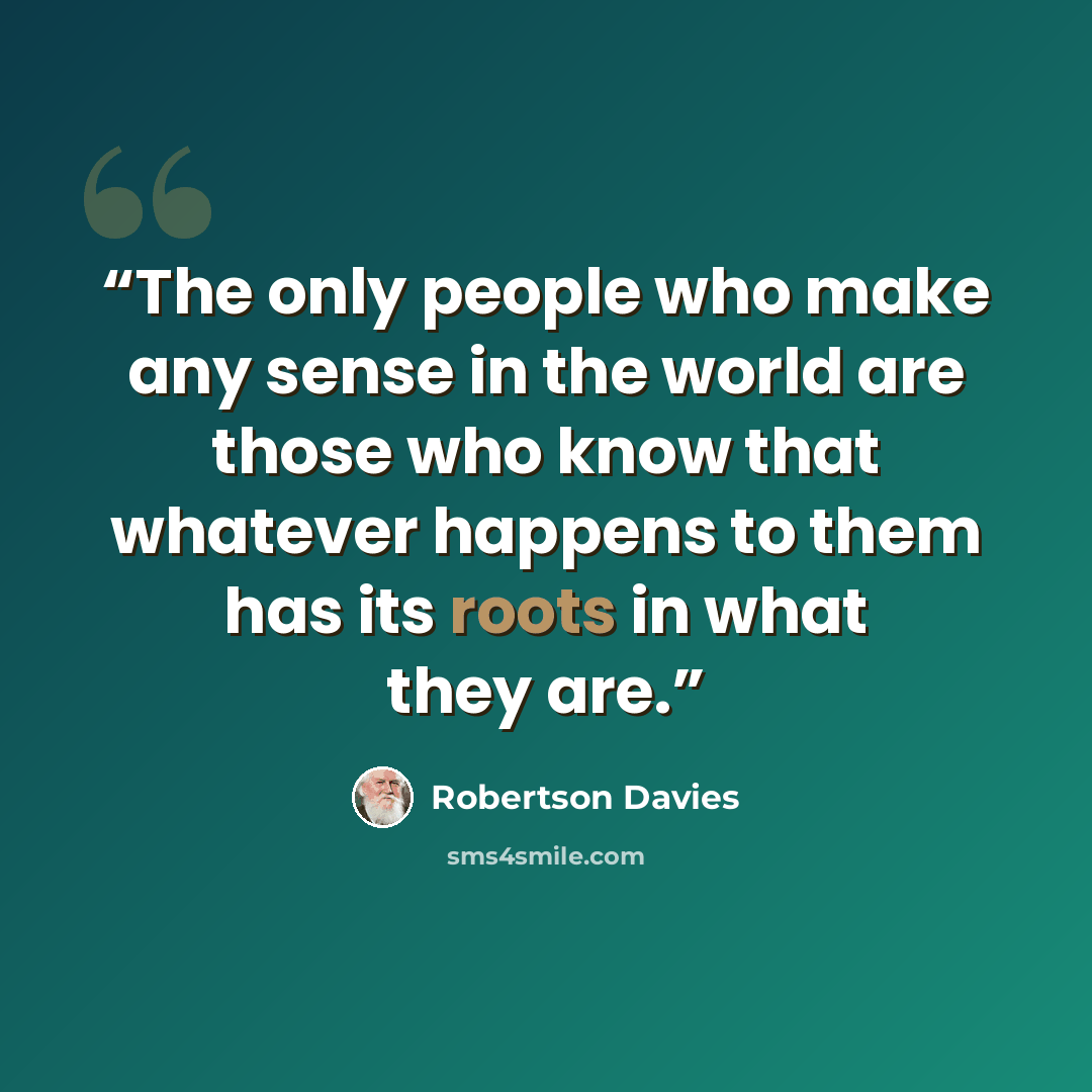 “The only people who make any sense in the world are those who know that whatever happens to them has its roots in what they are.” quote by Robertson Davies