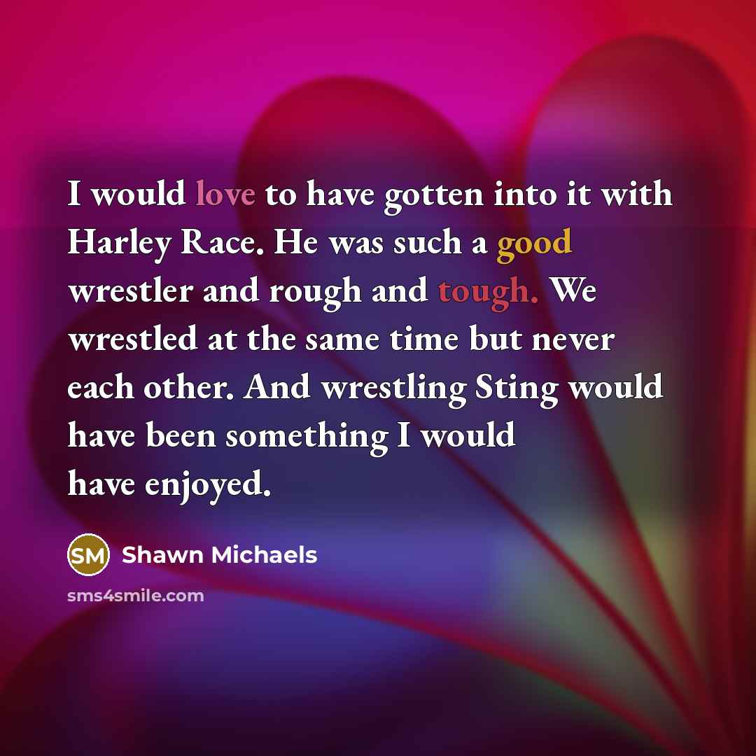 “I would love to have gotten into it with Harley Race. He was such a good wrestler and rough and tough. We wrestled at the same time but never each other. And wrestling Sting would have been something I would have enjoyed.” quote by Shawn Michaels