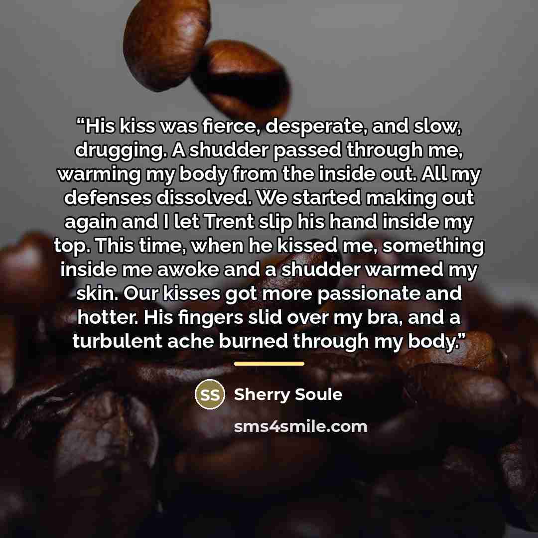 “His kiss was fierce, desperate, and slow, drugging. A shudder passed through me, warming my body from the inside out. All my defenses dissolved. We started making out again and I let Trent slip his hand inside my top. This time, when he kissed me, something inside me awoke and a shudder warmed my…” quote by Sherry Soule