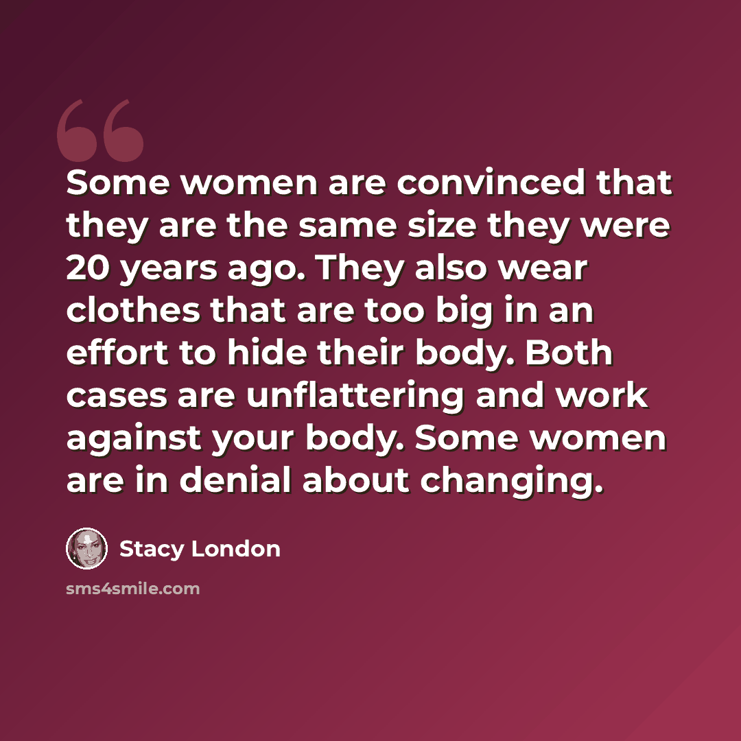 “Some women are convinced that they are the same size they were 20 years ago. They also wear clothes that are too big in an effort to hide their body. Both cases are unflattering and work against your body. Some women are in denial about changing.” quote by Stacy London
