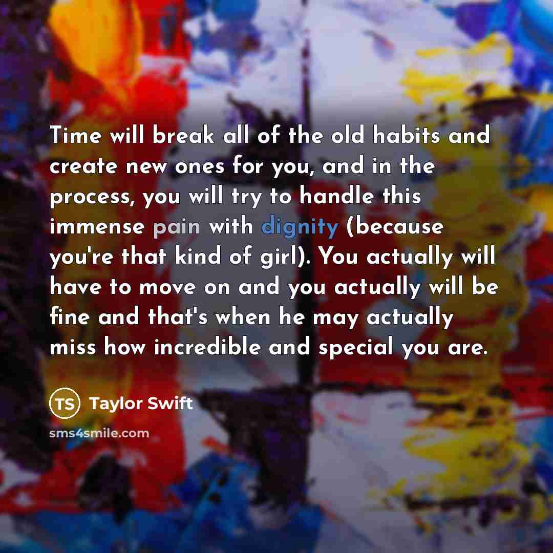 “Time will break all of the old habits and create new ones for you, and in the process, you will try to handle this immense pain with dignity (because you're that kind of girl). You actually will have to move on and you actually will be fine and that's when he may actually miss how incredible and…” quote by Taylor Swift