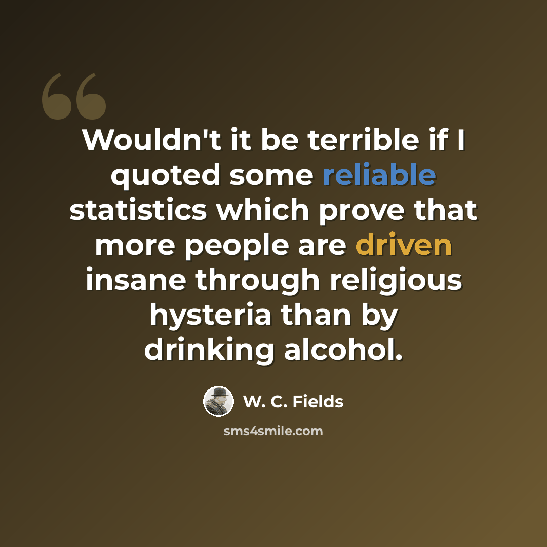 “Wouldn't it be terrible if I quoted some reliable statistics which prove that more people are driven insane through religious hysteria than by drinking alcohol.” quote by W. C. Fields