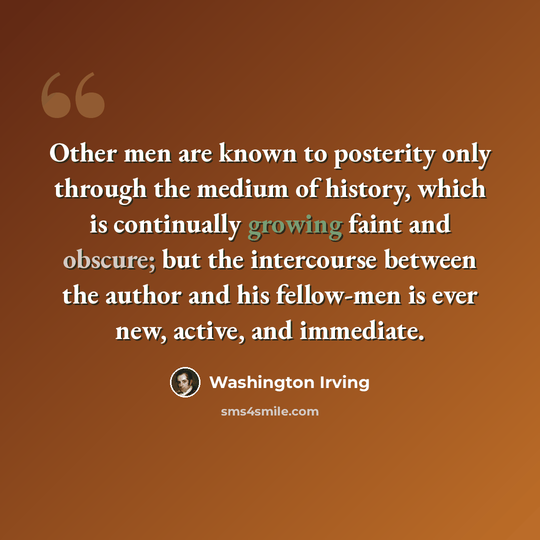 “Other men are known to posterity only through the medium of history, which is continually growing faint and obscure; but the intercourse between the author and his fellow-men is ever new, active, and immediate.” quote by Washington Irving