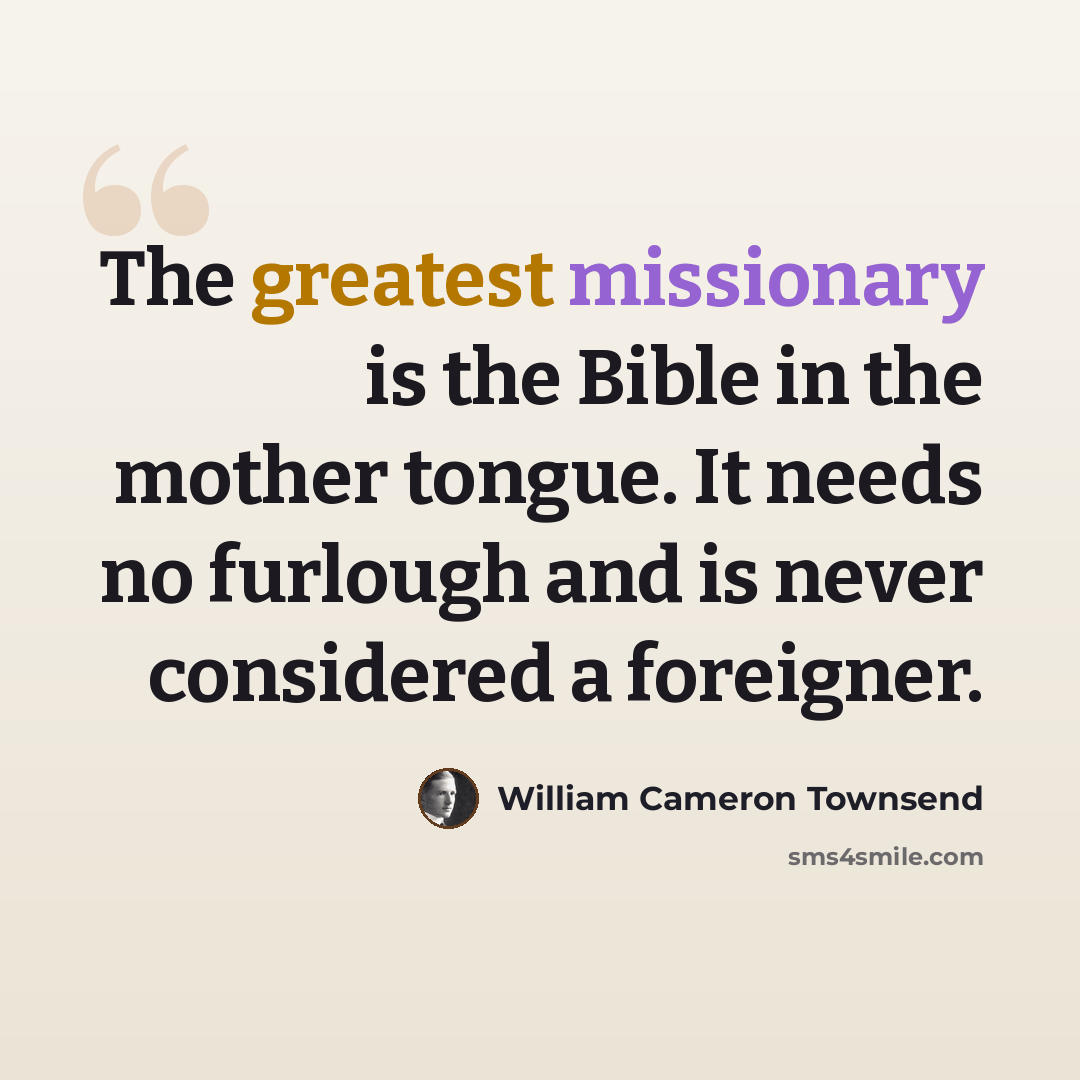 “The greatest missionary is the Bible in the mother tongue. It needs no furlough and is never considered a foreigner.” quote by William Cameron Townsend