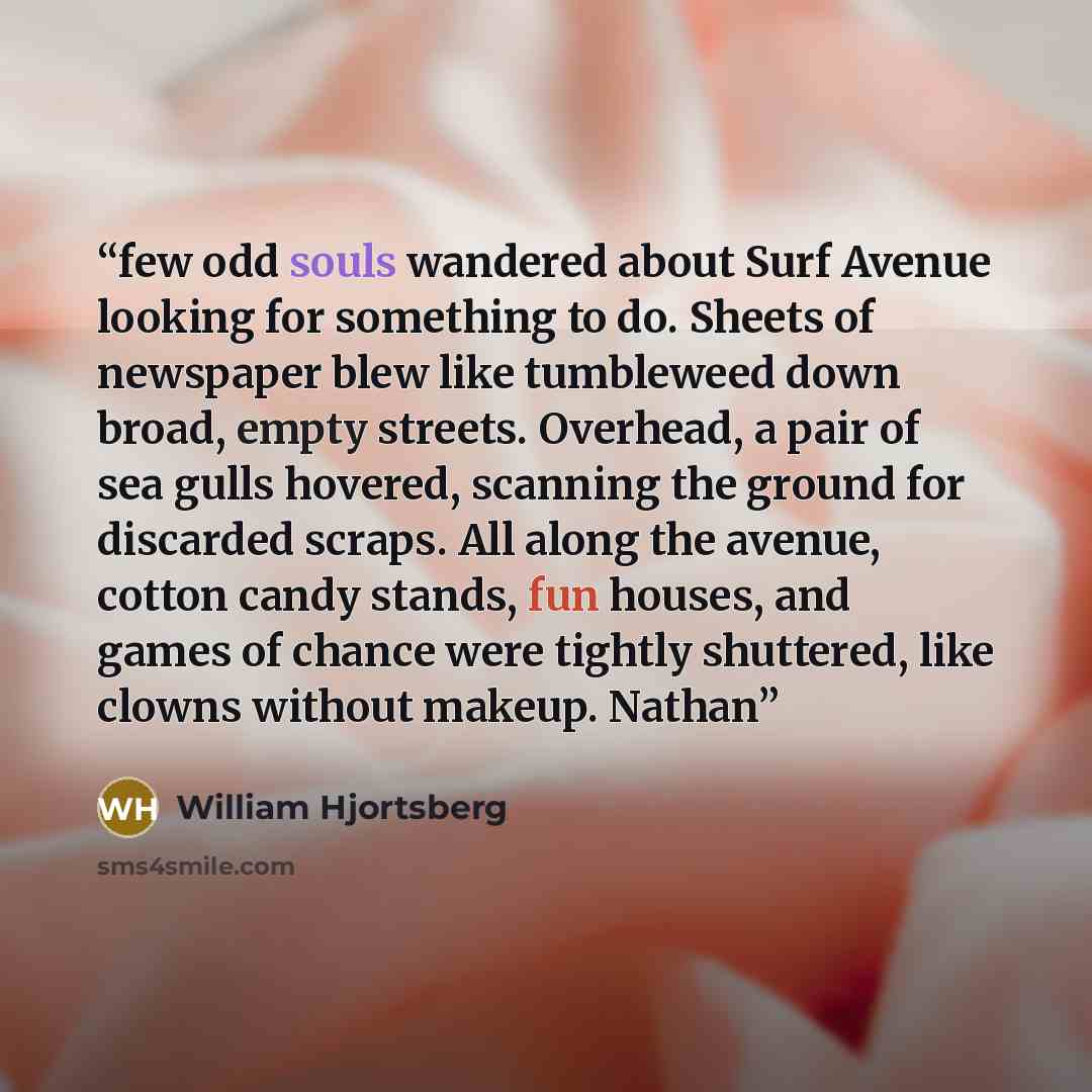 “few odd souls wandered about Surf Avenue looking for something to do. Sheets of newspaper blew like tumbleweed down broad, empty streets. Overhead, a pair of sea gulls hovered, scanning the ground for discarded scraps. All along the avenue, cotton candy stands, fun houses, and games of chance were…” quote by William Hjortsberg