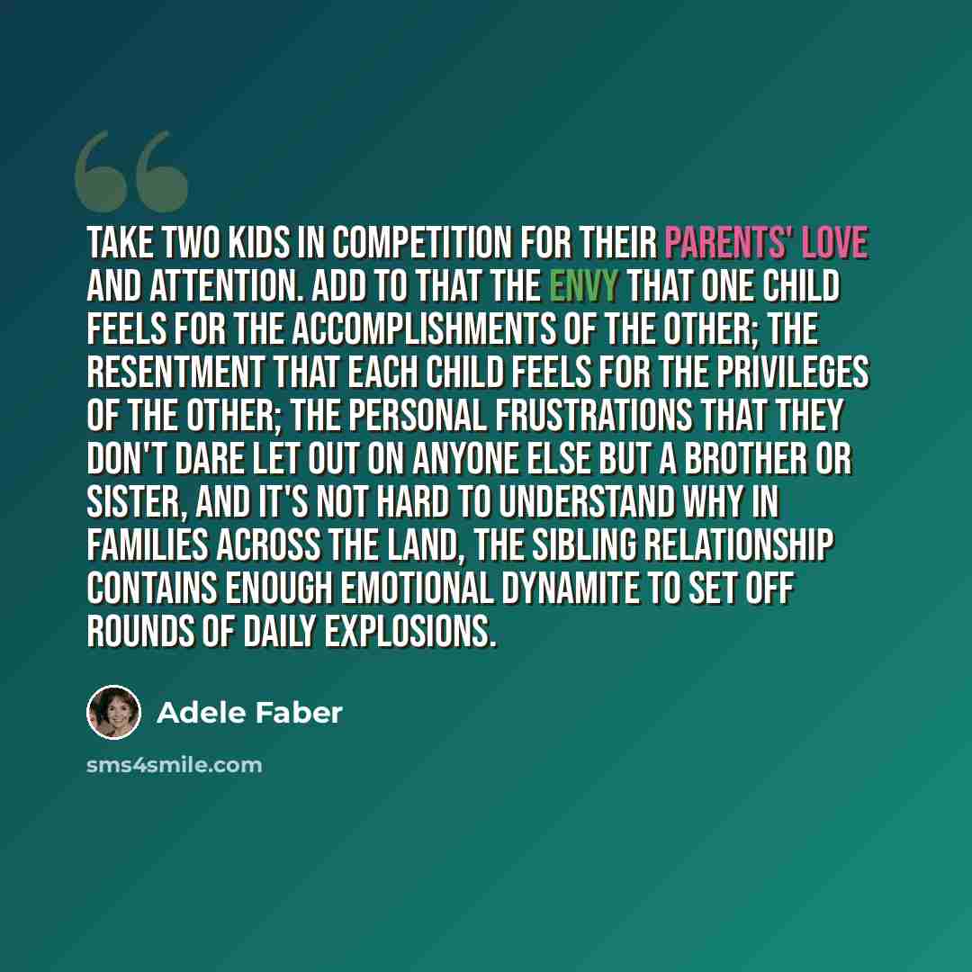 “Take two kids in competition for their parents' love and attention. Add to that the envy that one child feels for the accomplishments of the other; the resentment that each child feels for the privileges of the other; the personal frustrations that they don't dare let out on anyone else but a…” quote by Adele Faber
