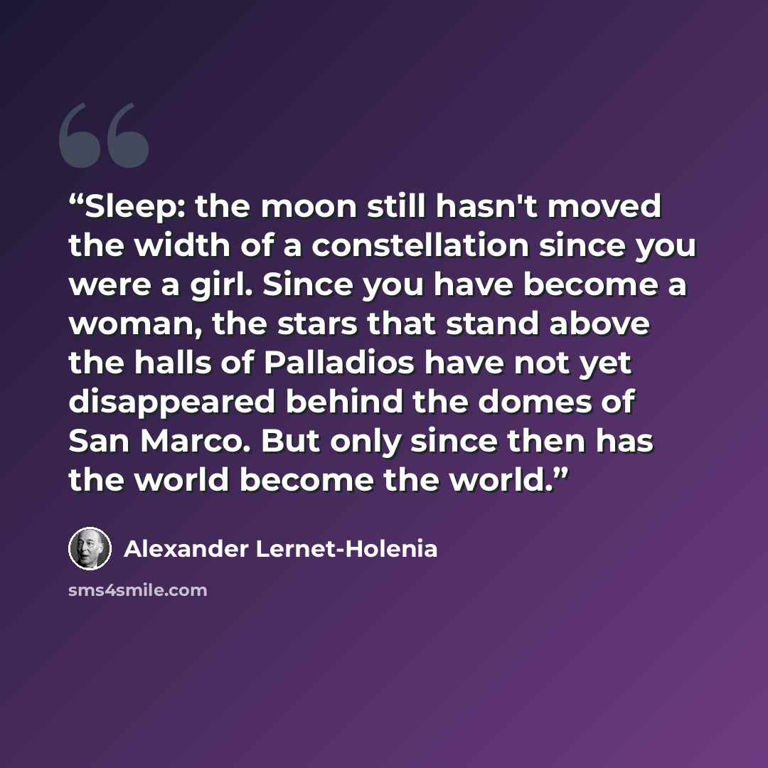 “Sleep: the moon still hasn't moved the width of a constellation since you were a girl. Since you have become a woman, the stars that stand above the halls of Palladios have not yet disappeared behind the domes of San Marco. But only since then has the world become the world.” quote by Alexander Lernet-Holenia