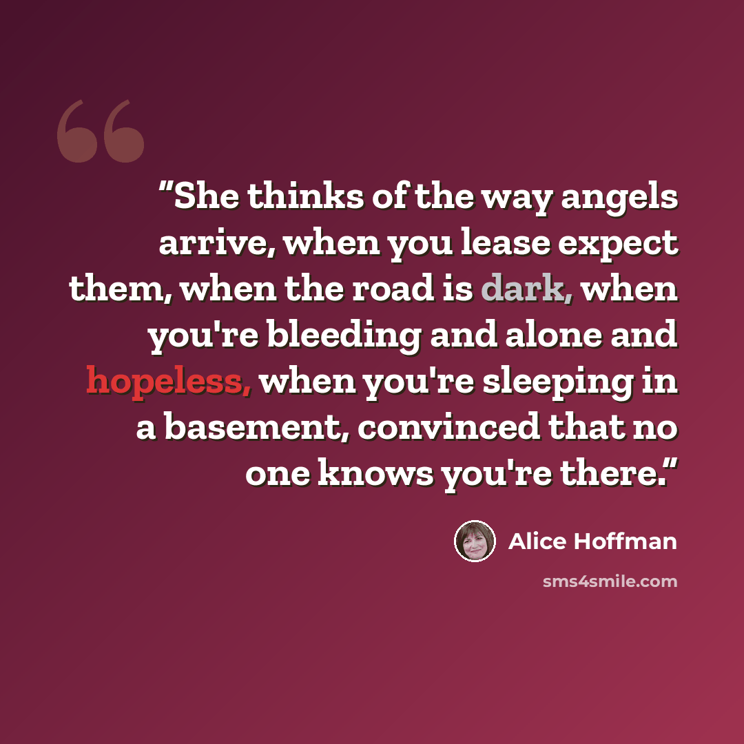 “She thinks of the way angels arrive, when you lease expect them, when the road is dark, when you're bleeding and alone and hopeless, when you're sleeping in a basement, convinced that no one knows you're there.” quote by Alice Hoffman