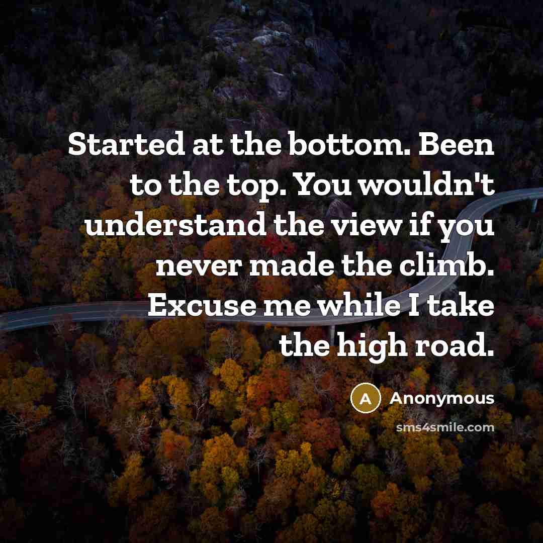 “Started at the bottom. Been to the top. You wouldn't understand the view if you never made the climb. Excuse me while I take the high road.” quote by Anonymous