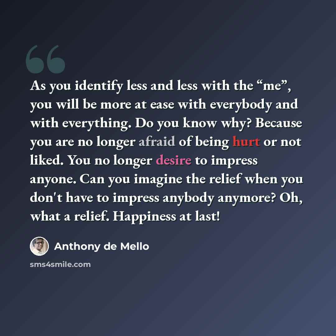 “As you identify less and less with the “me”, you will be more at ease with everybody and with everything. Do you know why? Because you are no longer afraid of being hurt or not liked. You no longer desire to impress anyone. Can you imagine the relief when you don't have to impress anybody anymore?…” quote by Anthony de Mello