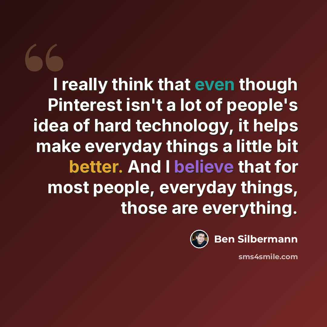 “I really think that even though Pinterest isn't a lot of people's idea of hard technology, it helps make everyday things a little bit better. And I believe that for most people, everyday things, those are everything.” quote by Ben Silbermann