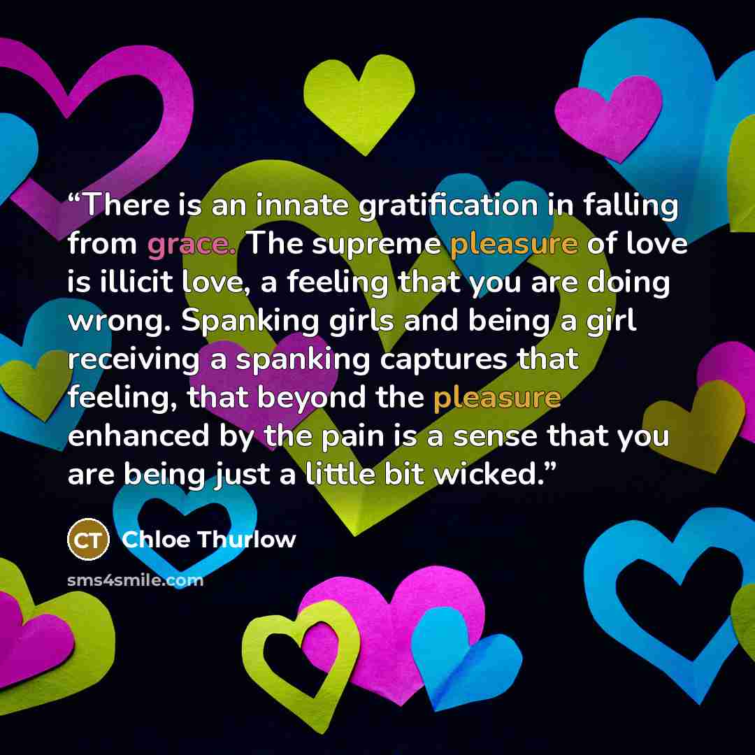 “There is an innate gratification in falling from grace. The supreme pleasure of love is illicit love, a feeling that you are doing wrong. Spanking girls and being a girl receiving a spanking captures that feeling, that beyond the pleasure enhanced by the pain is a sense that you are being just a…” quote by Chloe Thurlow