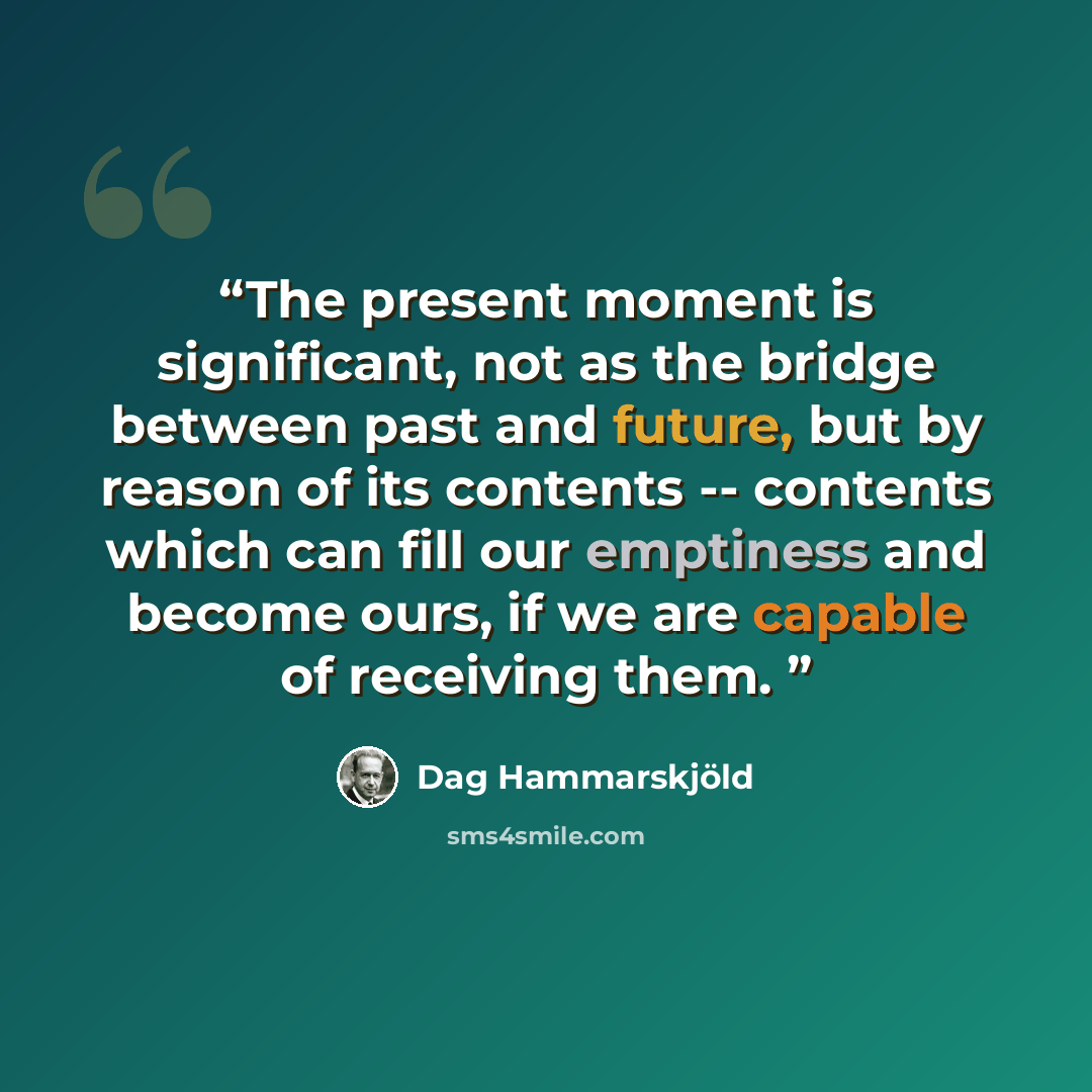 “The present moment is significant, not as the bridge between past and future, but by reason of its contents -- contents which can fill our emptiness and become ours, if we are capable of receiving them.” quote by Dag Hammarskjold