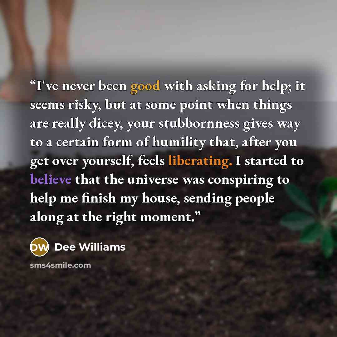 “I've never been good with asking for help; it seems risky, but at some point when things are really dicey, your stubbornness gives way to a certain form of humility that, after you get over yourself, feels liberating. I started to believe that the universe was conspiring to help me finish my…” quote by Dee Williams