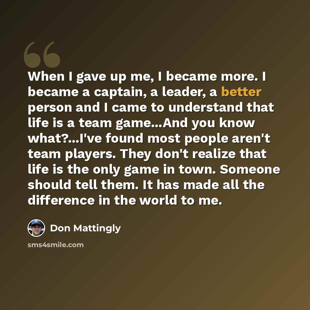 “When I gave up me, I became more. I became a captain, a leader, a better person and I came to understand that life is a team game...And you know what?...I've found most people aren't team players. They don't realize that life is the only game in town. Someone should tell them. It has made all the…” quote by Don Mattingly