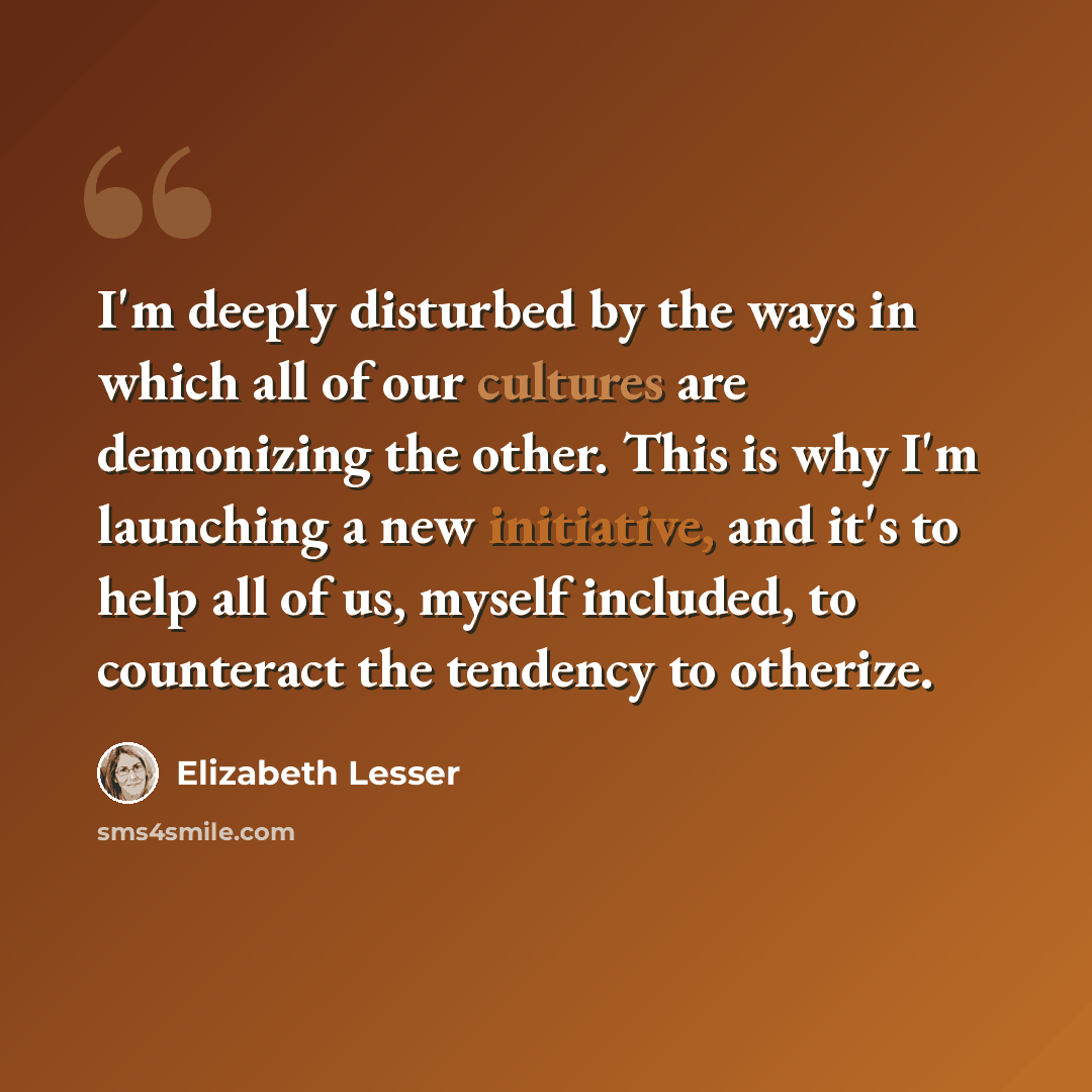 “I'm deeply disturbed by the ways in which all of our cultures are demonizing the other. This is why I'm launching a new initiative, and it's to help all of us, myself included, to counteract the tendency to otherize.” quote by Elizabeth Lesser