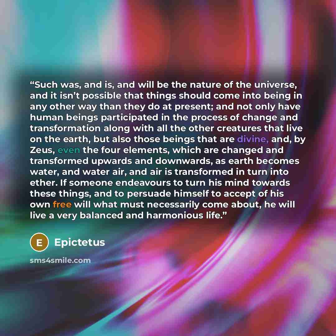 “Such was, and is, and will be the nature of the universe, and it isn’t possible that things should come into being in any other way than they do at present; and not only have human beings participated in the process of change and transformation along with all the other creatures that live on the…” quote by Epictetus