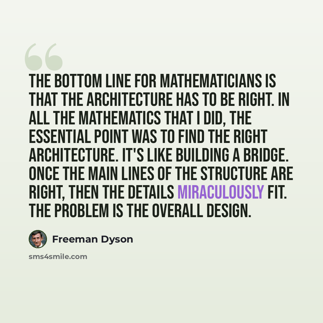 “The bottom line for mathematicians is that the architecture has to be right. In all the mathematics that I did, the essential point was to find the right architecture. It's like building a bridge. Once the main lines of the structure are right, then the details miraculously fit. The problem is the…” quote by Freeman Dyson