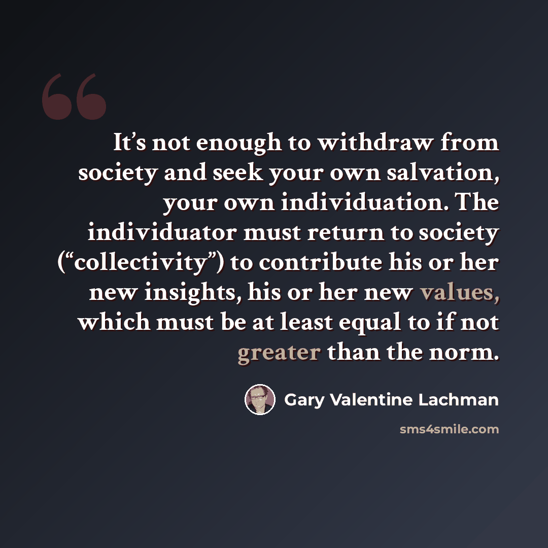 “It’s not enough to withdraw from society and seek your own salvation, your own individuation. The individuator must return to society (“collectivity”) to contribute his or her new insights, his or her new values, which must be at least equal to if not greater than the norm.” quote by Gary Valentine Lachman