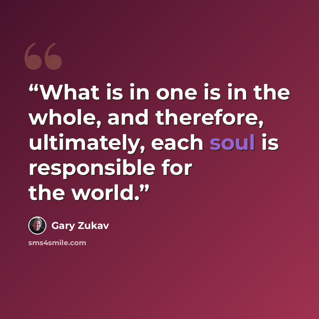 “What is in one is in the whole, and therefore, ultimately, each soul is responsible for the world.” quote by Gary Zukav