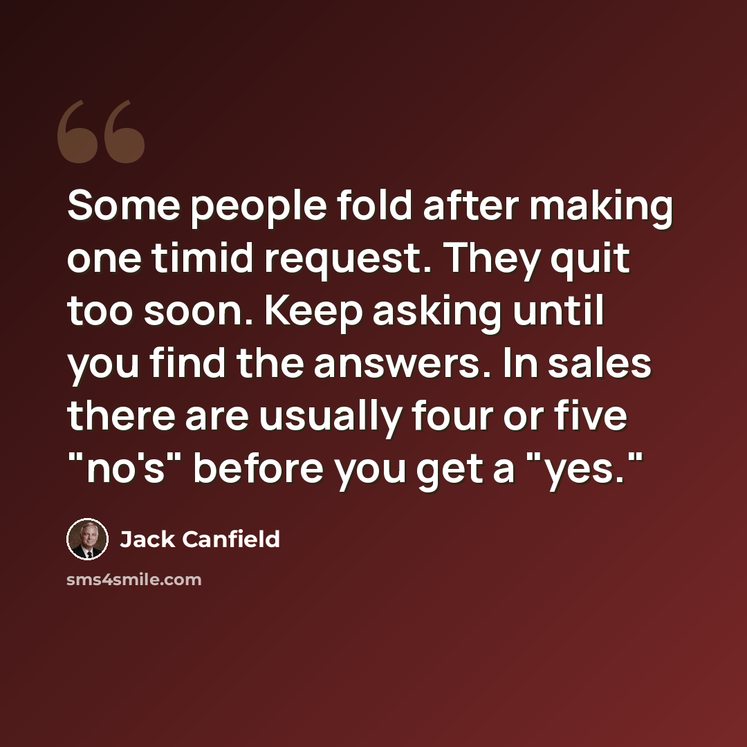 “Some people fold after making one timid request. They quit too soon. Keep asking until you find the answers. In sales there are usually four or five "no's" before you get a "yes."” quote by Jack Canfield