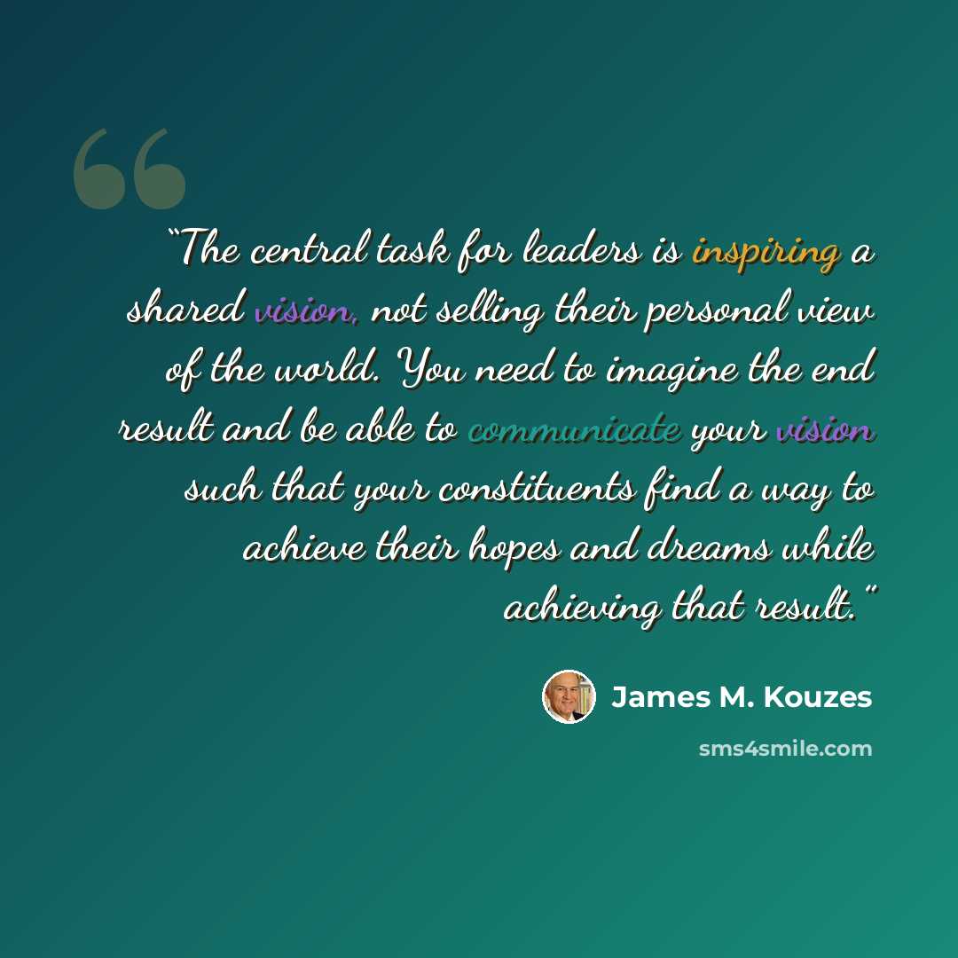 “The central task for leaders is inspiring a shared vision, not selling their personal view of the world. You need to imagine the end result and be able to communicate your vision such that your constituents find a way to achieve their hopes and dreams while achieving that result.” quote by James M. Kouzes