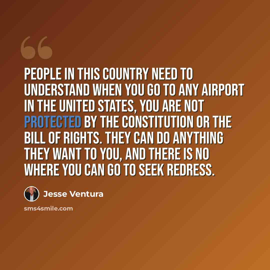 “People in this country need to understand when you go to any airport in the United States, you are not protected by the Constitution or the Bill of Rights. They can do anything they want to you, and there is no where you can go to seek redress.” quote by Jesse Ventura