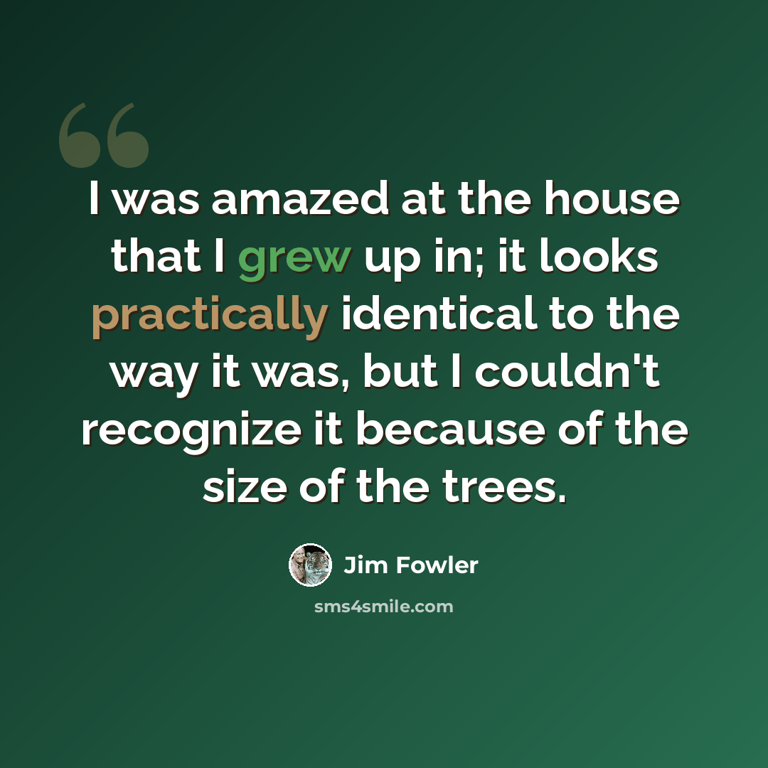 “I was amazed at the house that I grew up in; it looks practically identical to the way it was, but I couldn't recognize it because of the size of the trees.” quote by Jim Fowler