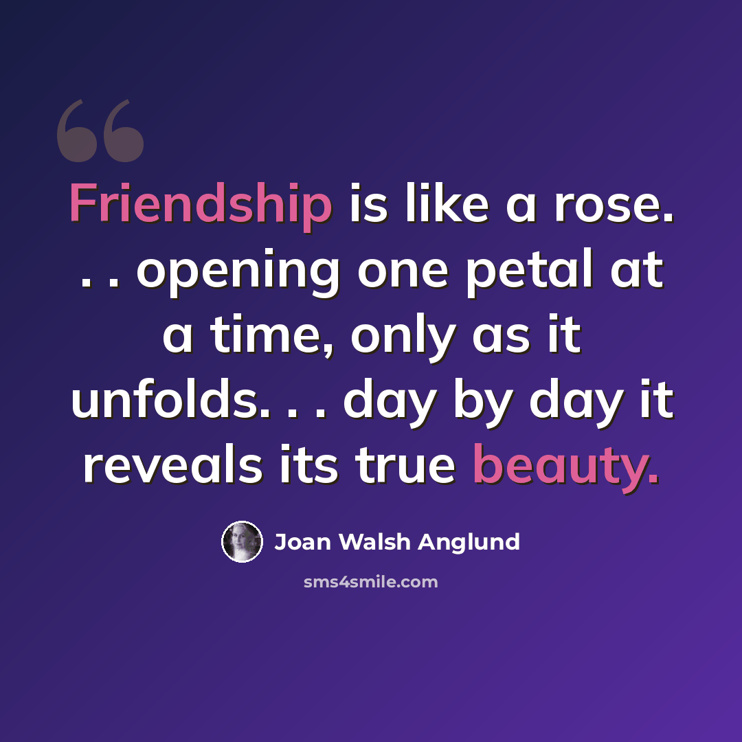 “Friendship is like a rose. . . opening one petal at a time, only as it unfolds. . . day by day it reveals its true beauty.” quote by Joan Walsh Anglund