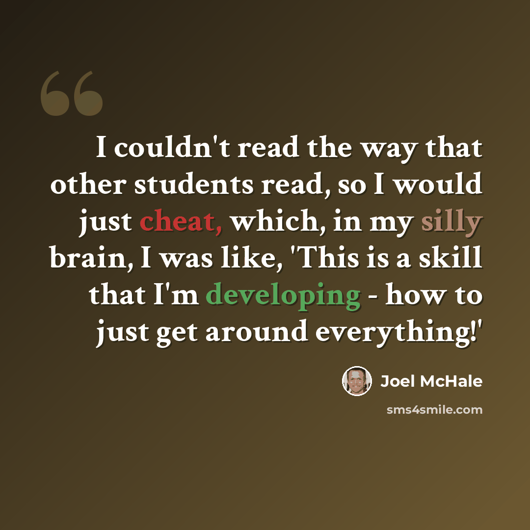 “I couldn't read the way that other students read, so I would just cheat, which, in my silly brain, I was like, 'This is a skill that I'm developing - how to just get around everything!'” quote by Joel McHale