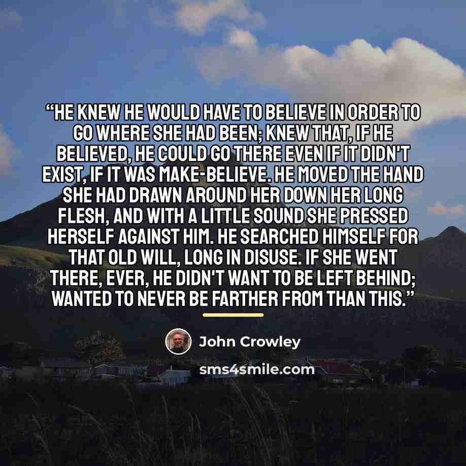 “He knew he would have to believe in order to go where she had been; knew that, if he believed, he could go there even if it didn't exist, if it was make-believe. He moved the hand she had drawn around her down her long flesh, and with a little sound she pressed herself against him. He searched…” quote by John Crowley