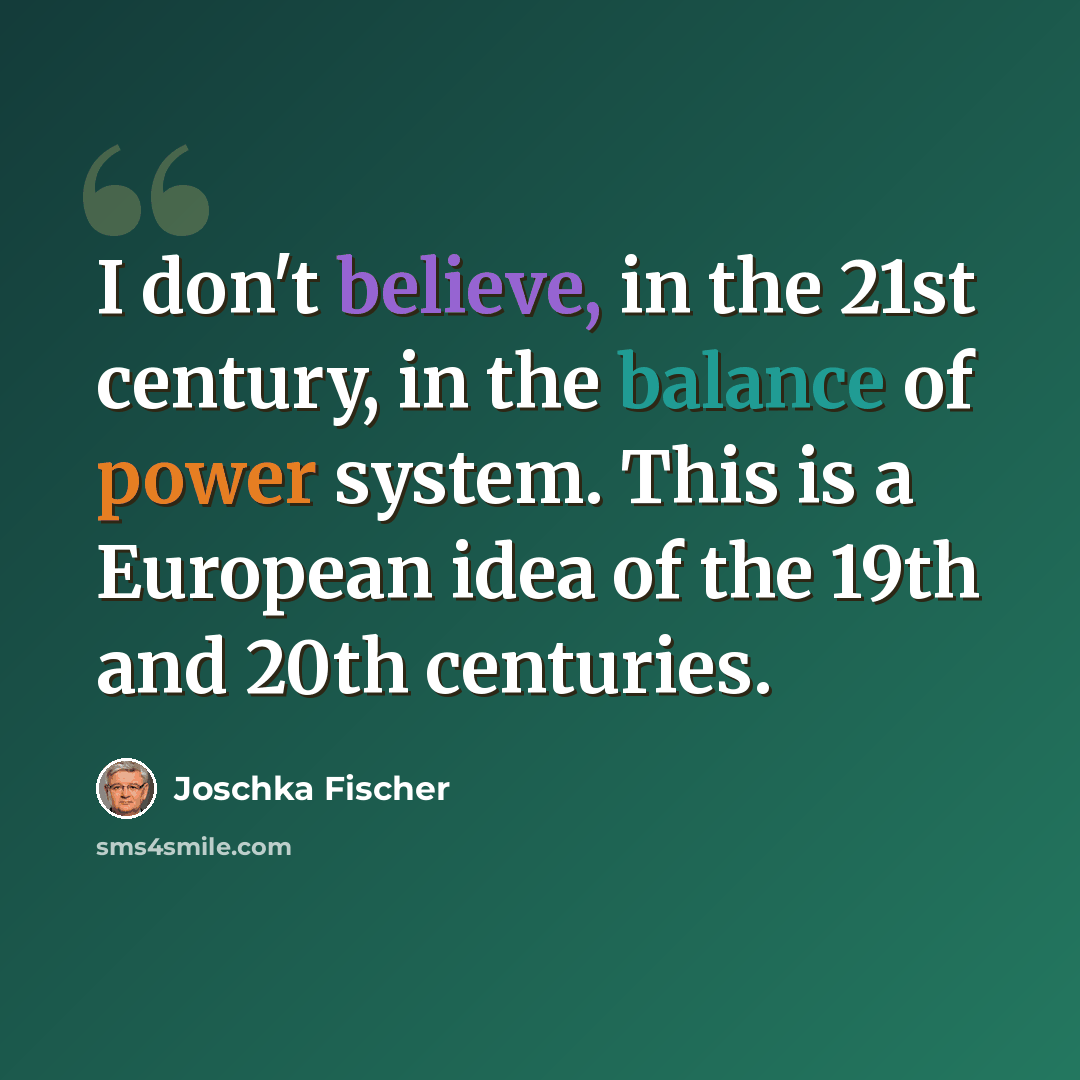 “I don't believe, in the 21st century, in the balance of power system. This is a European idea of the 19th and 20th centuries.” quote by Joschka Fischer