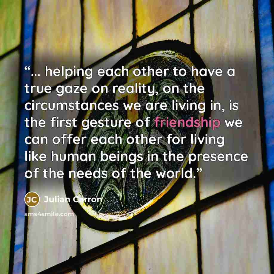 “... helping each other to have a true gaze on reality, on the circumstances we are living in, is the first gesture of friendship we can offer each other for living like human beings in the presence of the needs of the world.” quote by Julian Carron