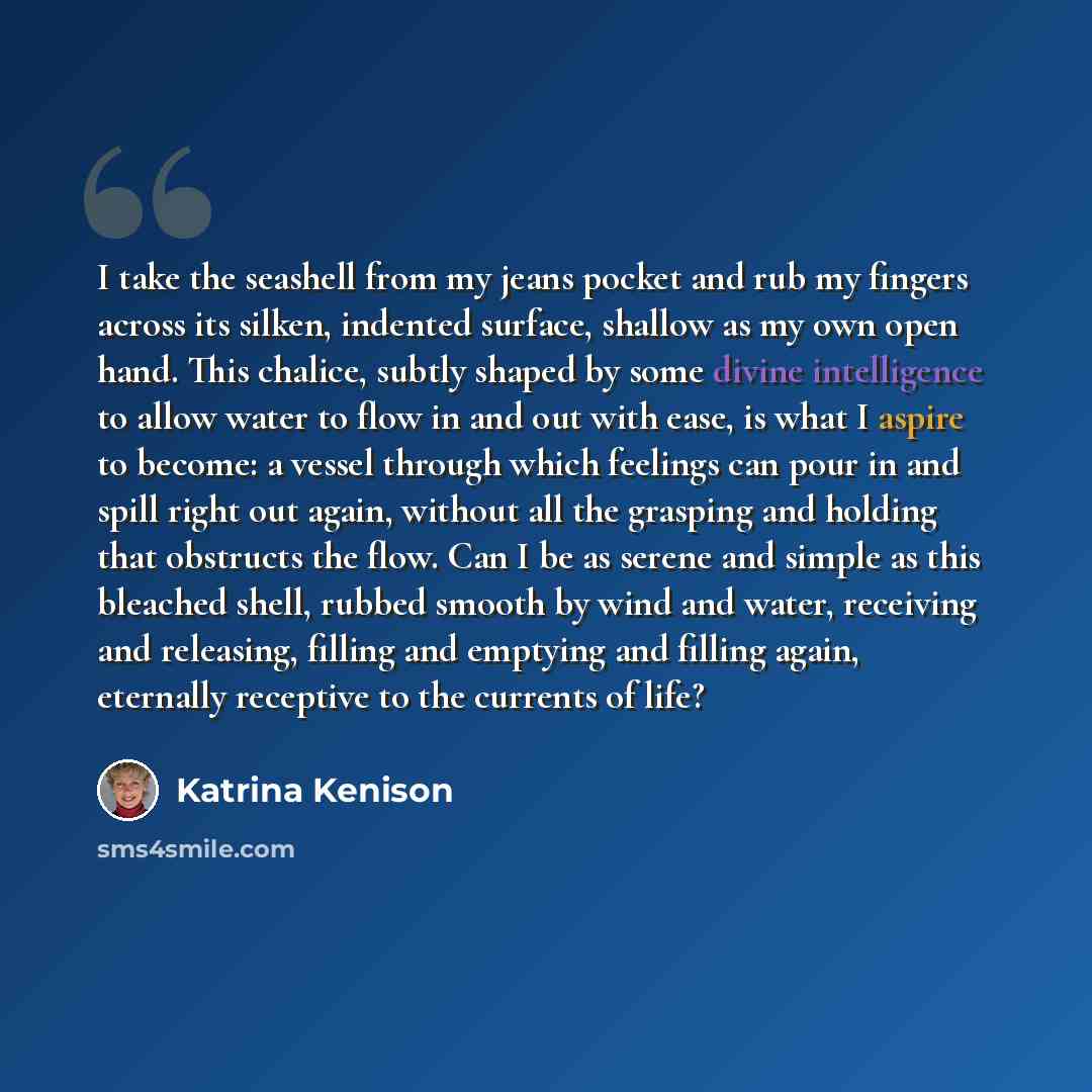 “I take the seashell from my jeans pocket and rub my fingers across its silken, indented surface, shallow as my own open hand. This chalice, subtly shaped by some divine intelligence to allow water to flow in and out with ease, is what I aspire to become: a vessel through which feelings can pour in…” quote by Katrina Kenison