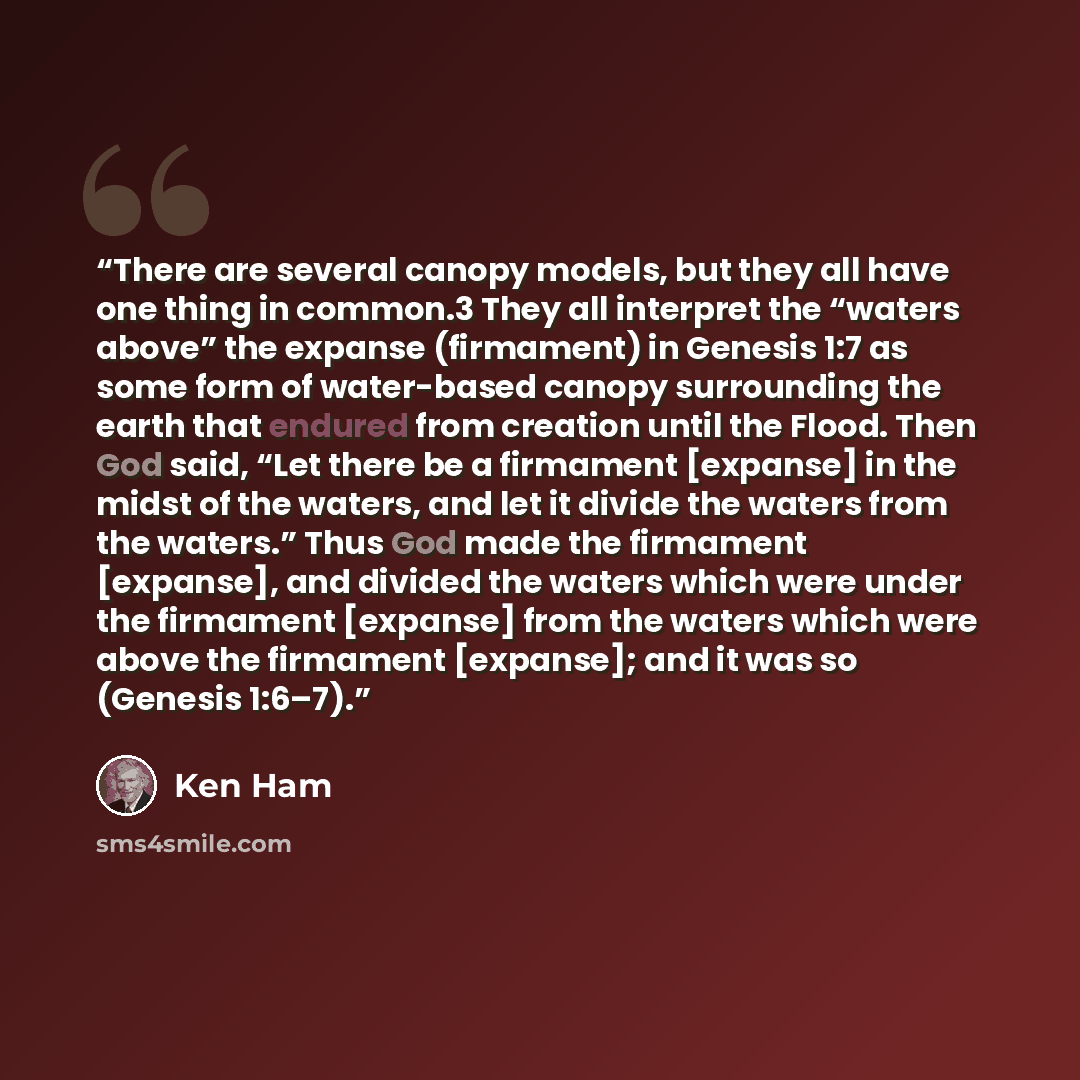 “There are several canopy models, but they all have one thing in common.3 They all interpret the “waters above” the expanse (firmament) in Genesis 1:7 as some form of water-based canopy surrounding the earth that endured from creation until the Flood. Then God said, “Let there be a firmament…” quote by Ken Ham