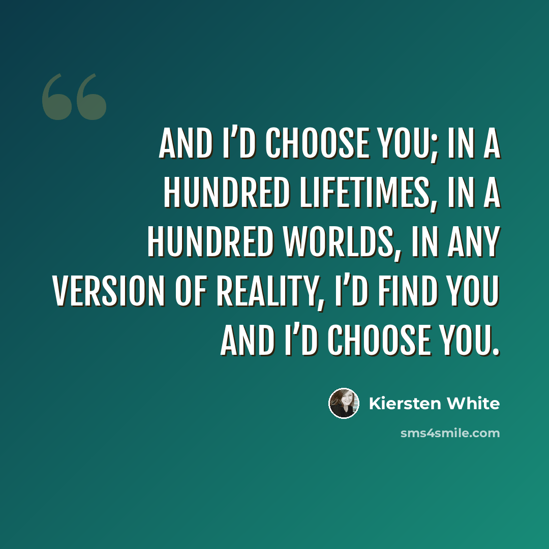 “And I’d choose you; in a hundred lifetimes, in a hundred worlds, in any version of reality, I’d find you and I’d choose you.” quote by Kiersten White
