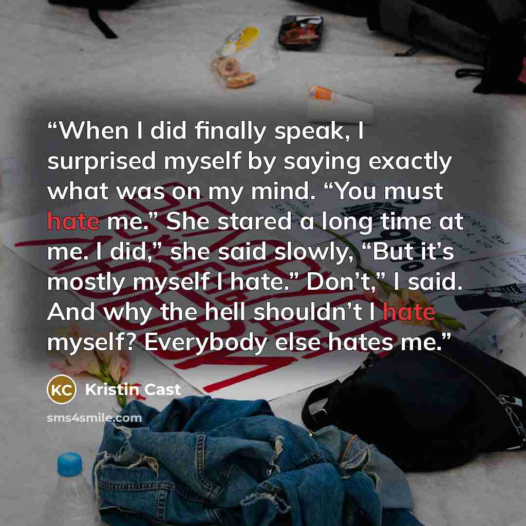 “When I did finally speak, I surprised myself by saying exactly what was on my mind. “You must hate me.” She stared a long time at me. I did,” she said slowly, “But it’s mostly myself I hate.” Don’t,” I said. And why the hell shouldn’t I hate myself? Everybody else hates me.” quote by Kristin Cast