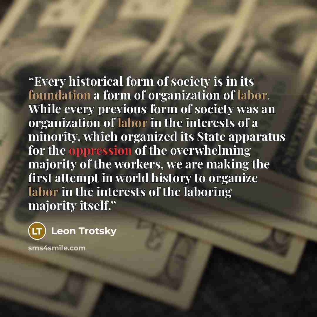 “Every historical form of society is in its foundation a form of organization of labor. While every previous form of society was an organization of labor in the interests of a minority, which organized its State apparatus for the oppression of the overwhelming majority of the workers, we are making…” quote by Leon Trotsky