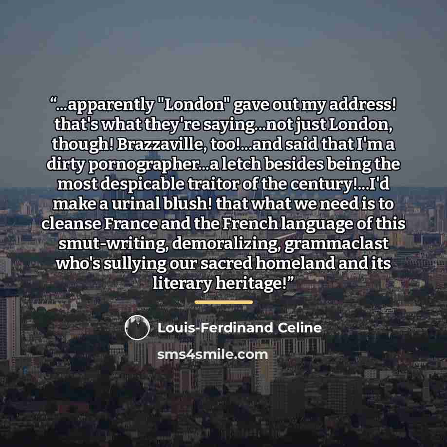 “...apparently "London" gave out my address! that's what they're saying...not just London, though! Brazzaville, too!...and said that I'm a dirty pornographer...a letch besides being the most despicable traitor of the century!...I'd make a urinal blush! that what we need is to cleanse France and the…” quote by Louis-Ferdinand Céline
