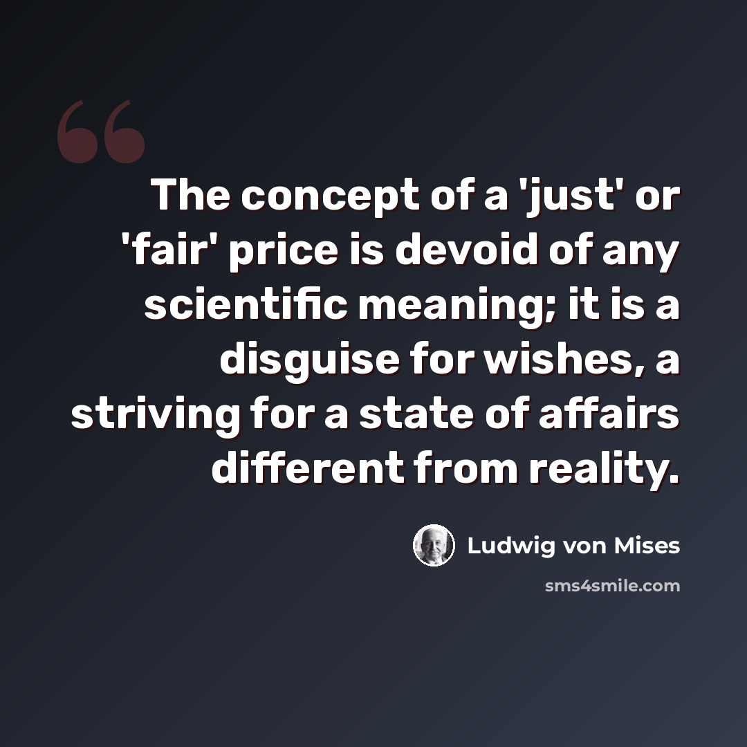 “The concept of a 'just' or 'fair' price is devoid of any scientific meaning; it is a disguise for wishes, a striving for a state of affairs different from reality.” quote by Ludwig von Mises