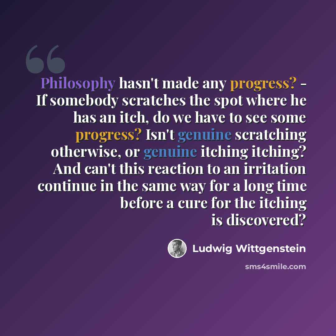 “Philosophy hasn't made any progress? - If somebody scratches the spot where he has an itch, do we have to see some progress? Isn't genuine scratching otherwise, or genuine itching itching? And can't this reaction to an irritation continue in the same way for a long time before a cure for the…” quote by Ludwig Wittgenstein
