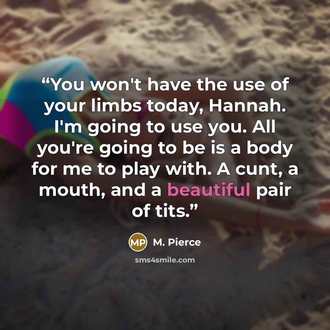 “You won't have the use of your limbs today, Hannah. I'm going to use you. All you're going to be is a body for me to play with. A cunt, a mouth, and a beautiful pair of tits.” quote by M. Pierce