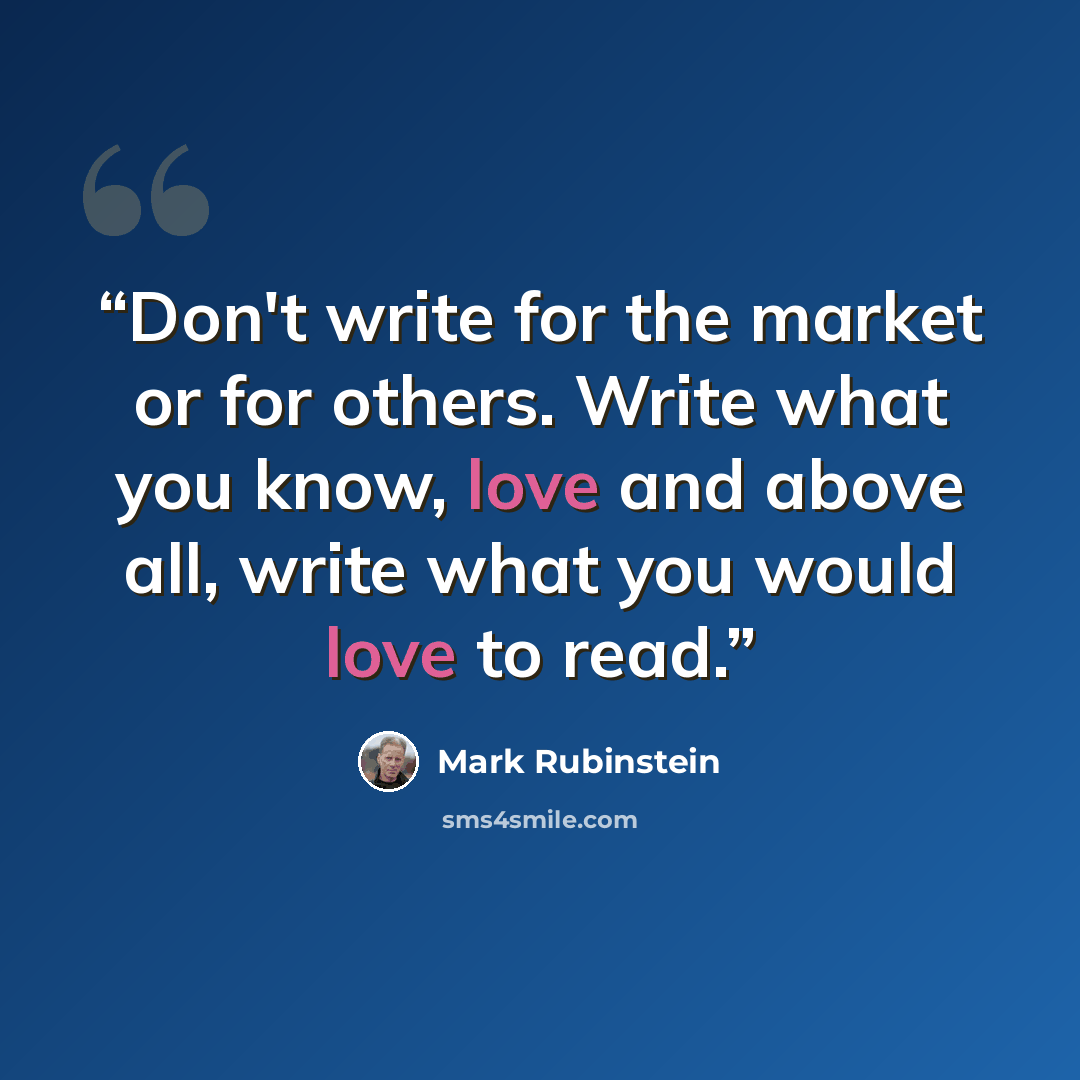 “Don't write for the market or for others. Write what you know, love and above all, write what you would love to read.” quote by Mark Rubinstein