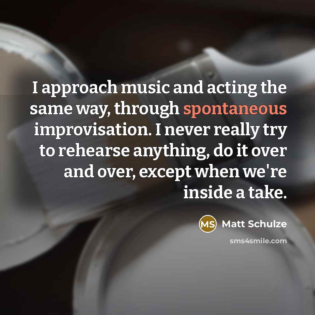 “I approach music and acting the same way, through spontaneous improvisation. I never really try to rehearse anything, do it over and over, except when we're inside a take.” quote by Matt Schulze