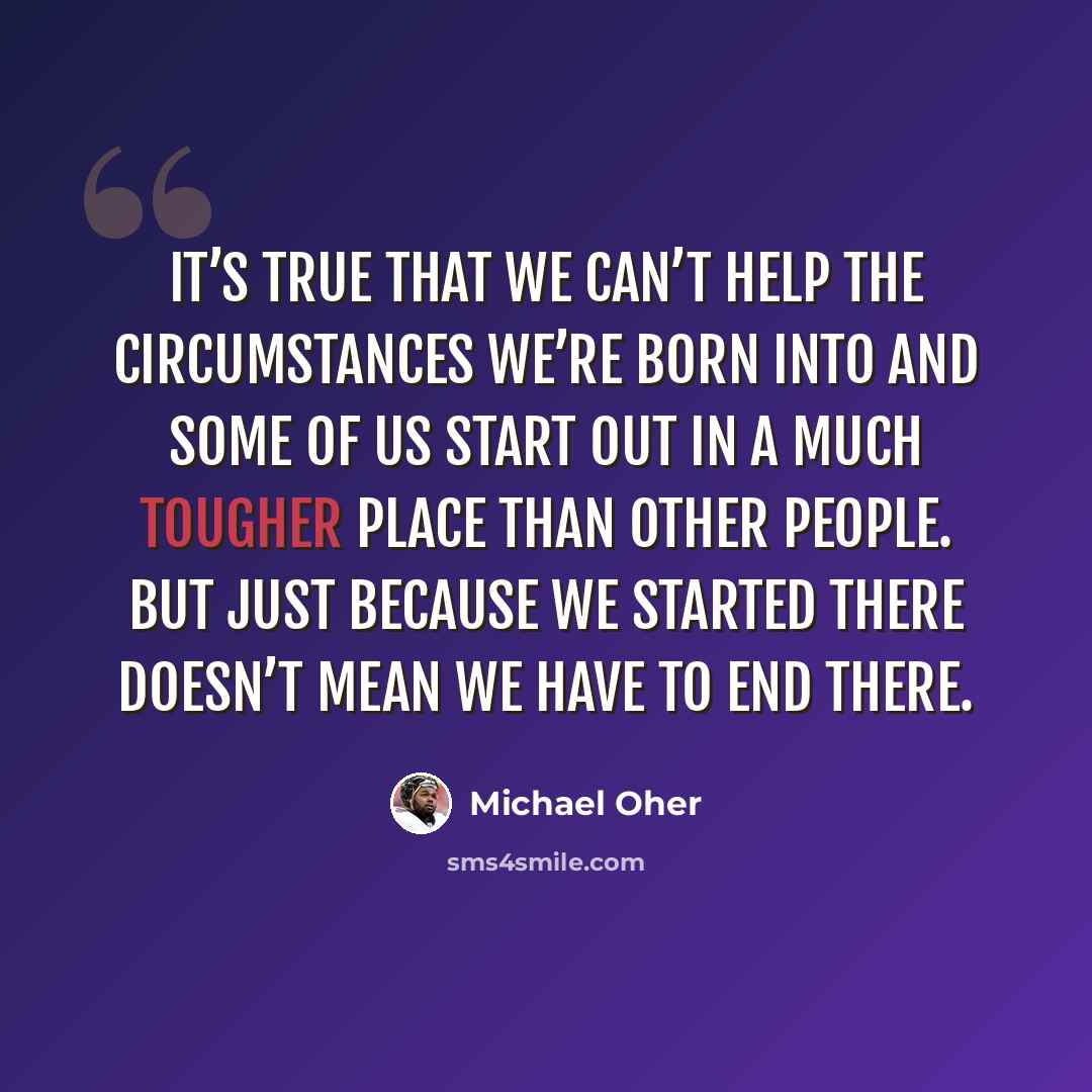 “It’s true that we can’t help the circumstances we’re born into and some of us start out in a much tougher place than other people. But just because we started there doesn’t mean we have to end there.” quote by Michael Oher