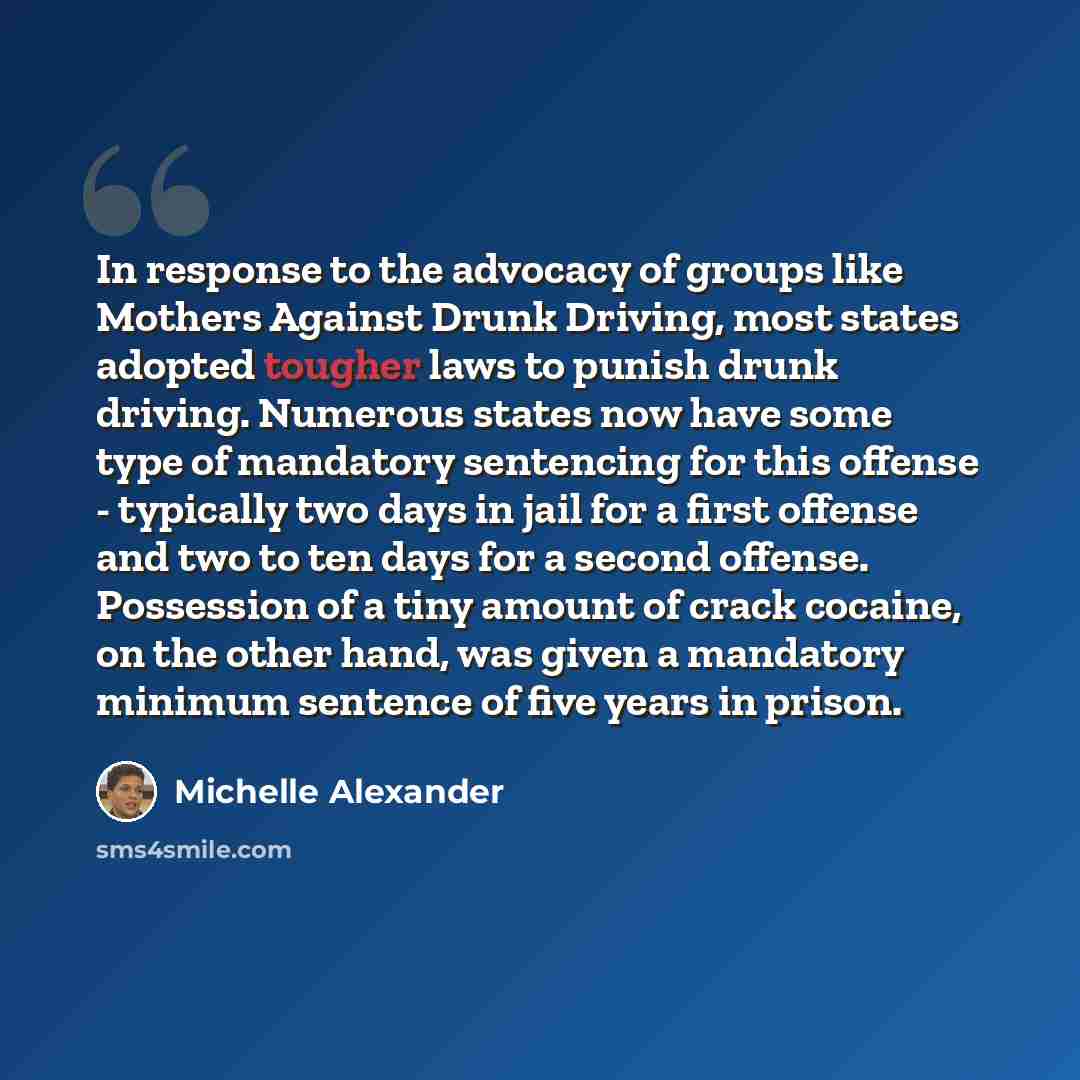 “In response to the advocacy of groups like Mothers Against Drunk Driving, most states adopted tougher laws to punish drunk driving. Numerous states now have some type of mandatory sentencing for this offense - typically two days in jail for a first offense and two to ten days for a second offense…” quote by Michelle Alexander