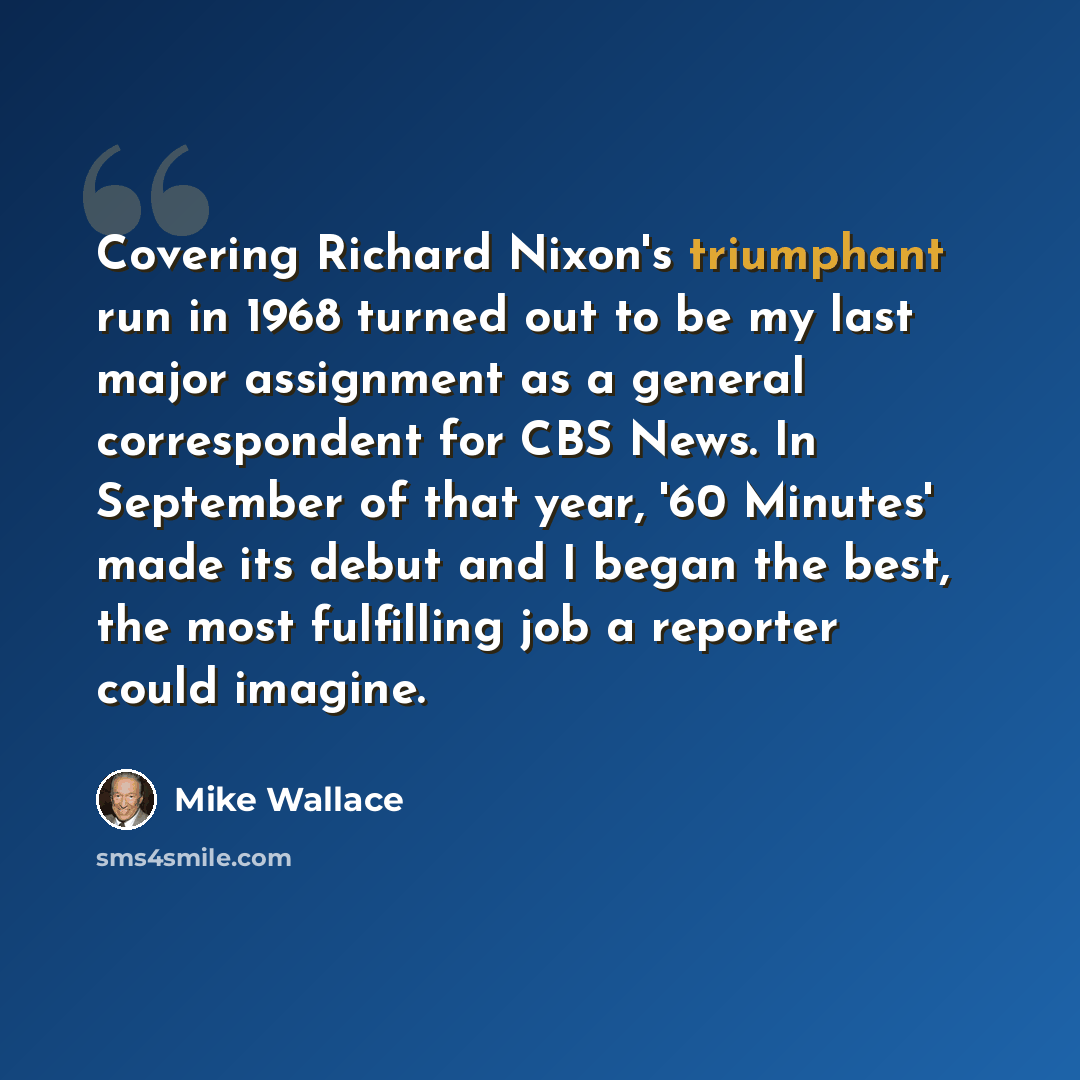 “Covering Richard Nixon's triumphant run in 1968 turned out to be my last major assignment as a general correspondent for CBS News. In September of that year, '60 Minutes' made its debut and I began the best, the most fulfilling job a reporter could imagine.” quote by Mike Wallace