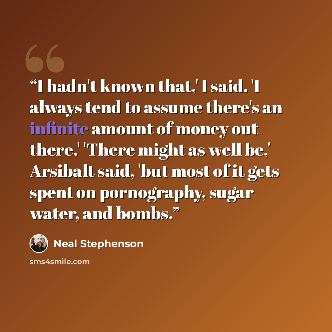 “I hadn't known that,' I said. 'I always tend to assume there's an infinite amount of money out there.' 'There might as well be,' Arsibalt said, 'but most of it gets spent on pornography, sugar water, and bombs.” quote by Neal Stephenson