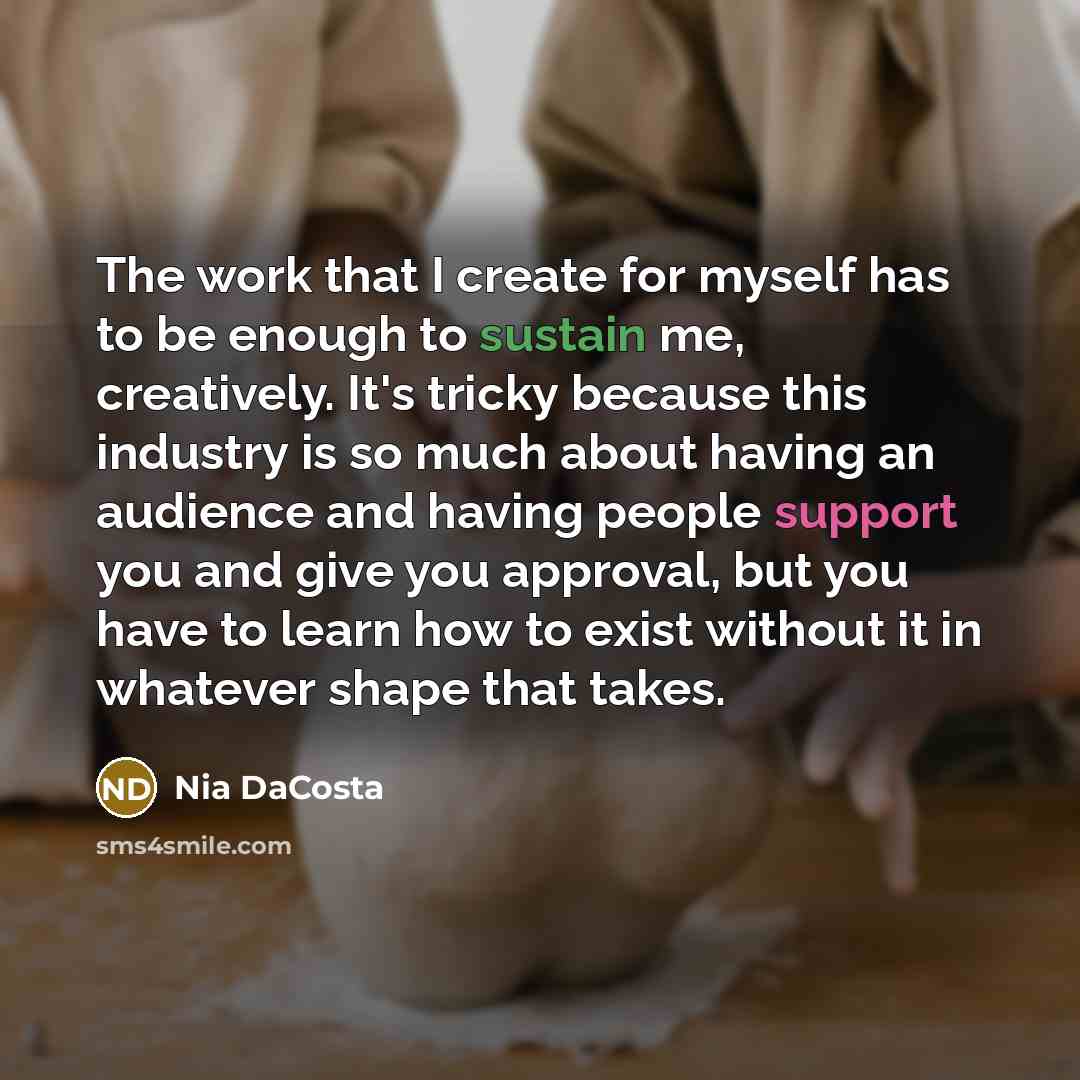 “The work that I create for myself has to be enough to sustain me, creatively. It's tricky because this industry is so much about having an audience and having people support you and give you approval, but you have to learn how to exist without it in whatever shape that takes.” quote by Nia DaCosta